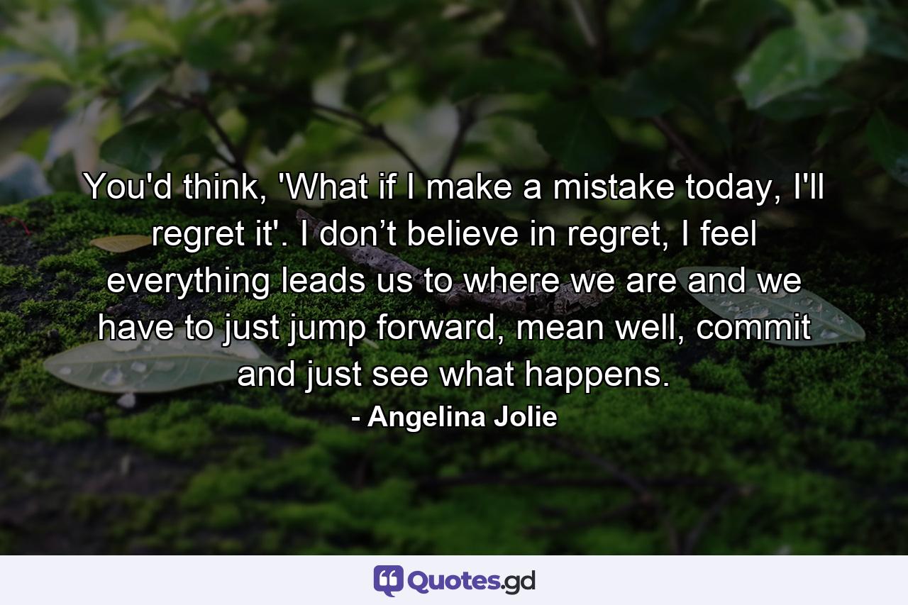 You'd think, 'What if I make a mistake today, I'll regret it'. I don’t believe in regret, I feel everything leads us to where we are and we have to just jump forward, mean well, commit and just see what happens. - Quote by Angelina Jolie