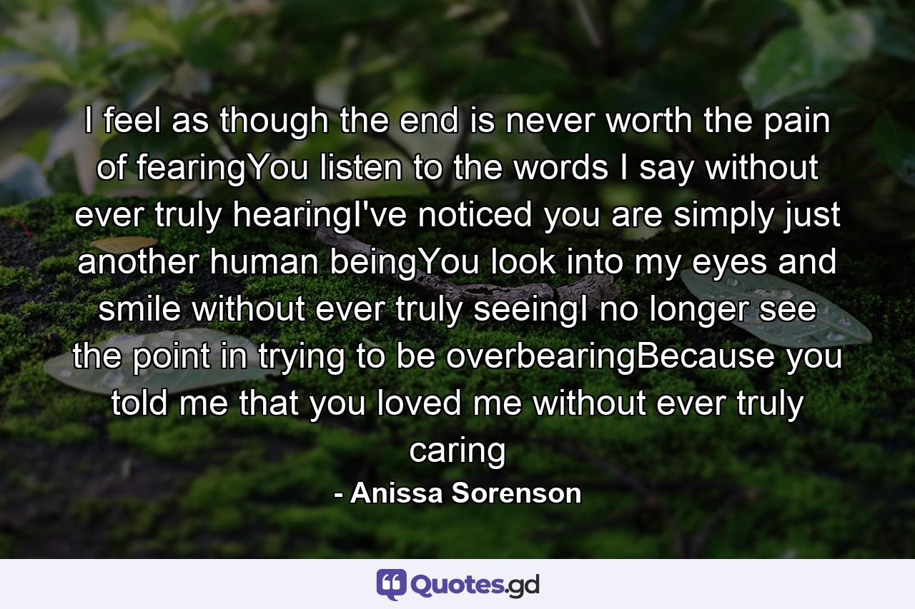 I feel as though the end is never worth the pain of fearingYou listen to the words I say without ever truly hearingI've noticed you are simply just another human beingYou look into my eyes and smile without ever truly seeingI no longer see the point in trying to be overbearingBecause you told me that you loved me without ever truly caring - Quote by Anissa Sorenson