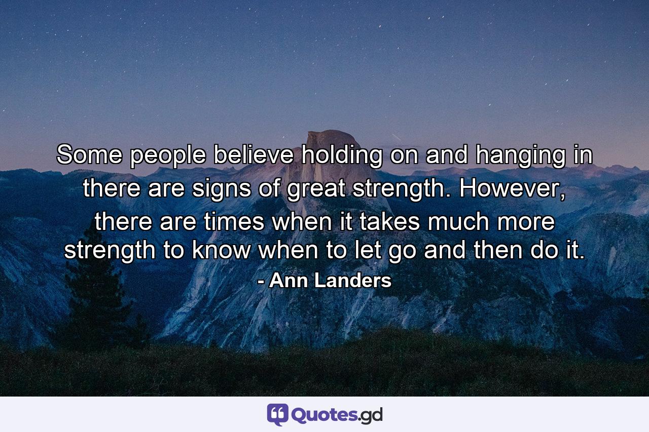 Some people believe holding on and hanging in there are signs of great strength. However, there are times when it takes much more strength to know when to let go and then do it. - Quote by Ann Landers