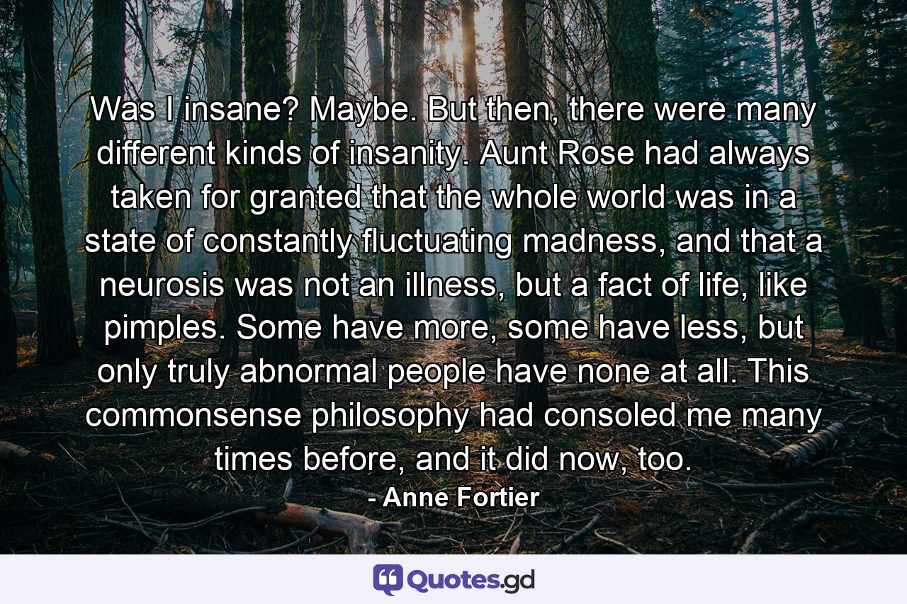 Was I insane? Maybe. But then, there were many different kinds of insanity. Aunt Rose had always taken for granted that the whole world was in a state of constantly fluctuating madness, and that a neurosis was not an illness, but a fact of life, like pimples. Some have more, some have less, but only truly abnormal people have none at all. This commonsense philosophy had consoled me many times before, and it did now, too. - Quote by Anne Fortier