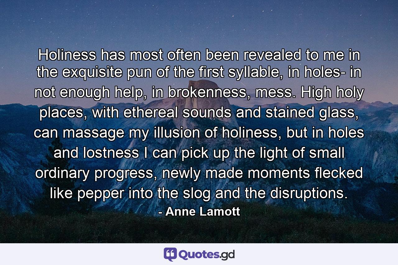 Holiness has most often been revealed to me in the exquisite pun of the first syllable, in holes- in not enough help, in brokenness, mess. High holy places, with ethereal sounds and stained glass, can massage my illusion of holiness, but in holes and lostness I can pick up the light of small ordinary progress, newly made moments flecked like pepper into the slog and the disruptions. - Quote by Anne Lamott