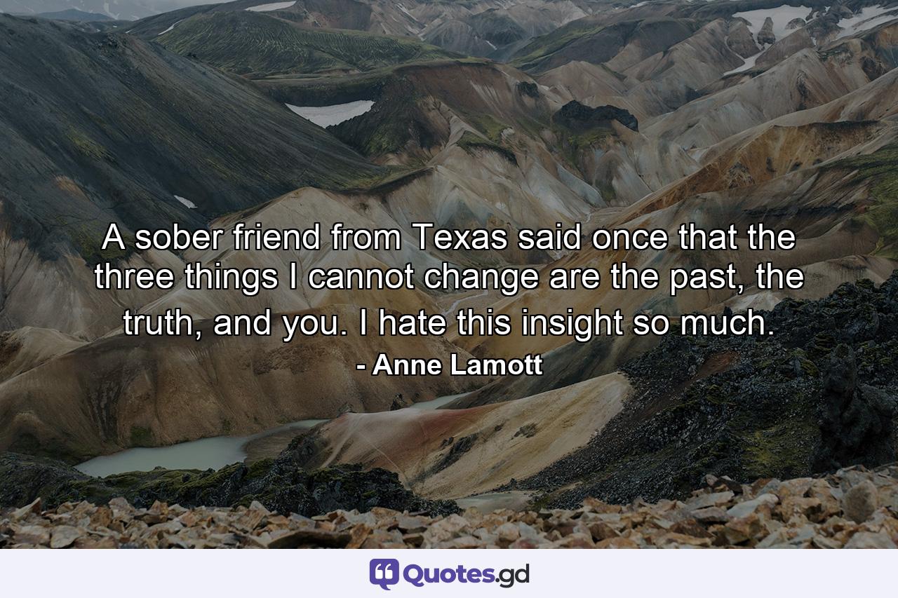 A sober friend from Texas said once that the three things I cannot change are the past, the truth, and you. I hate this insight so much. - Quote by Anne Lamott