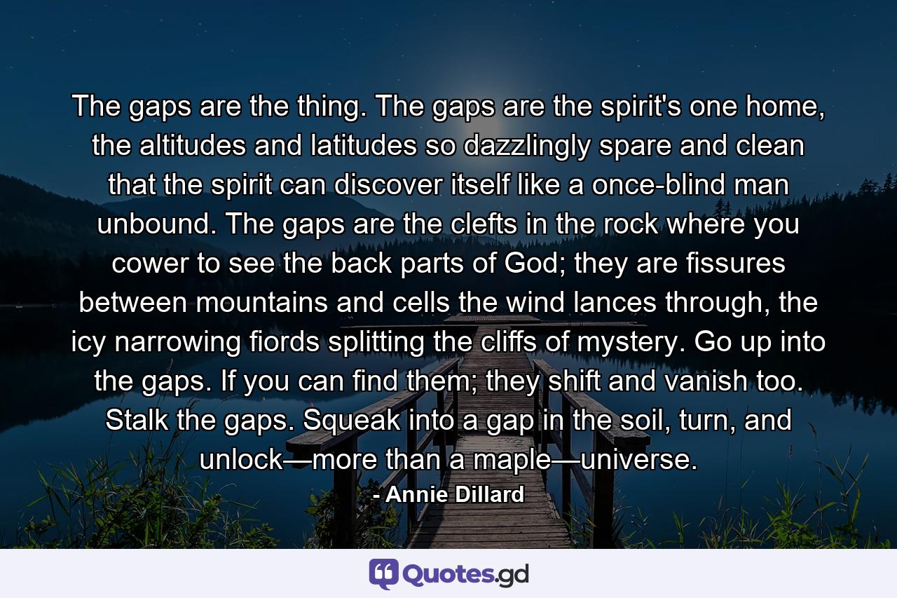 The gaps are the thing. The gaps are the spirit's one home, the altitudes and latitudes so dazzlingly spare and clean that the spirit can discover itself like a once-blind man unbound. The gaps are the clefts in the rock where you cower to see the back parts of God; they are fissures between mountains and cells the wind lances through, the icy narrowing fiords splitting the cliffs of mystery. Go up into the gaps. If you can find them; they shift and vanish too. Stalk the gaps. Squeak into a gap in the soil, turn, and unlock—more than a maple—universe. - Quote by Annie Dillard