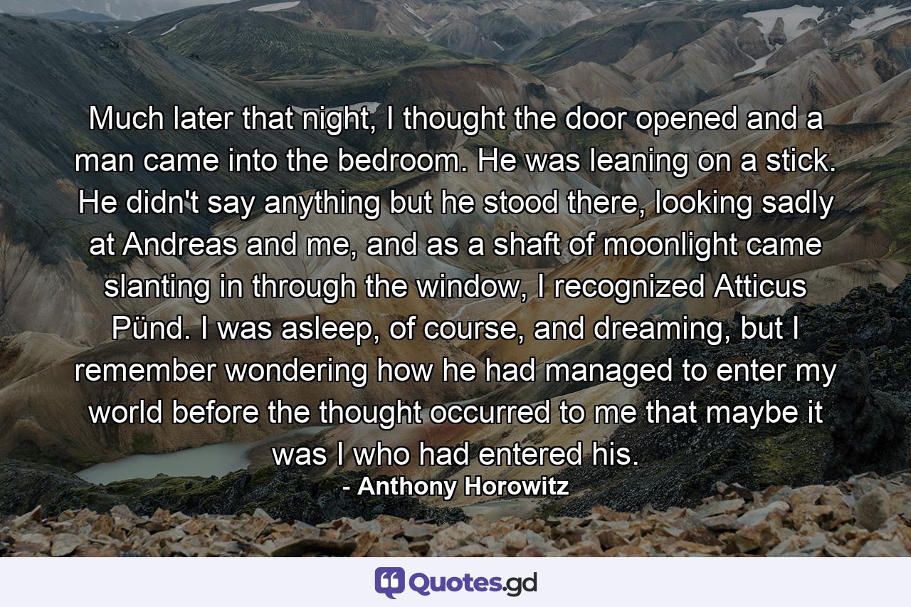 Much later that night, I thought the door opened and a man came into the bedroom. He was leaning on a stick. He didn't say anything but he stood there, looking sadly at Andreas and me, and as a shaft of moonlight came slanting in through the window, I recognized Atticus Pünd. I was asleep, of course, and dreaming, but I remember wondering how he had managed to enter my world before the thought occurred to me that maybe it was I who had entered his. - Quote by Anthony Horowitz