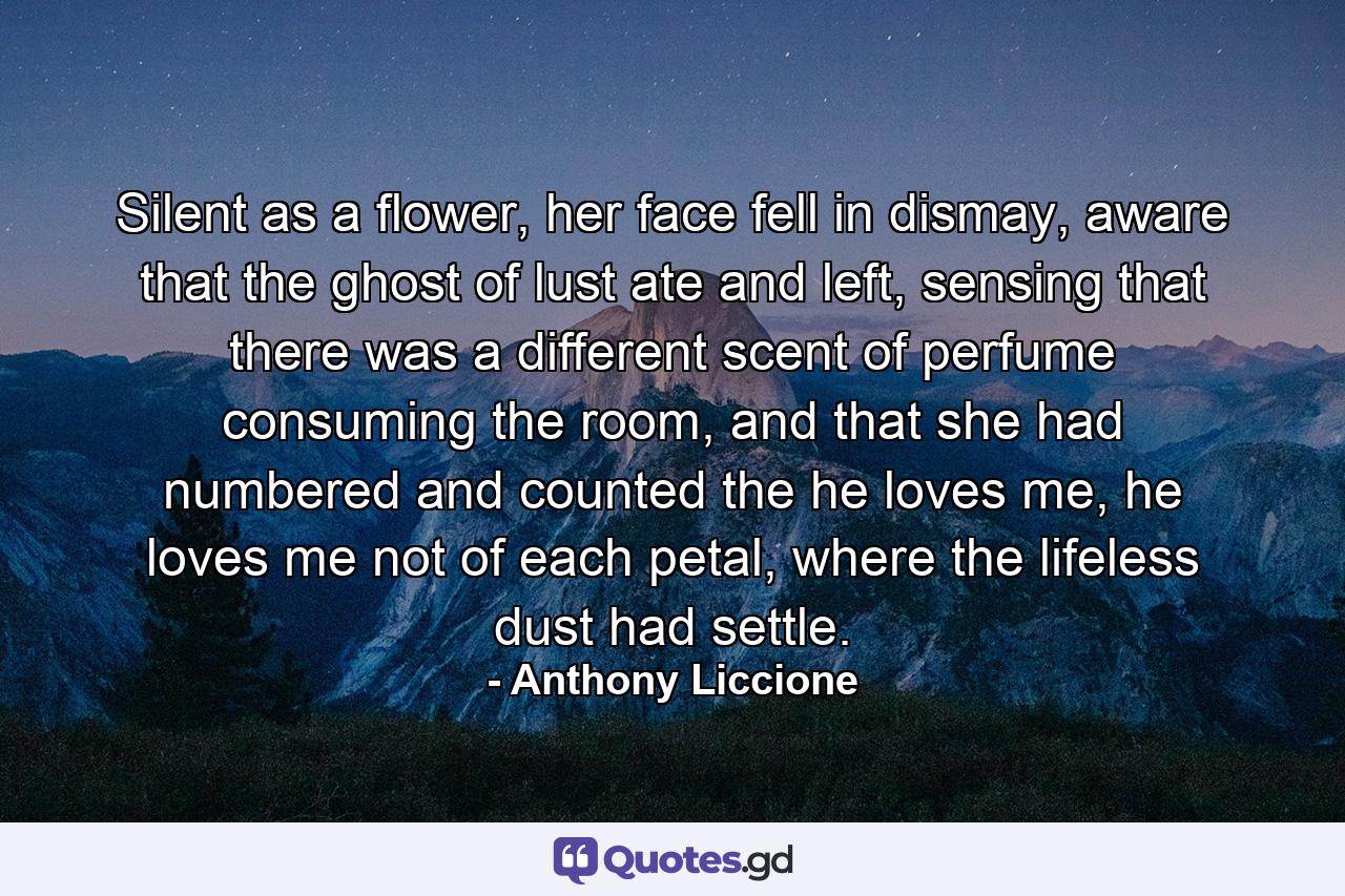 Silent as a flower, her face fell in dismay, aware that the ghost of lust ate and left, sensing that there was a different scent of perfume consuming the room, and that she had numbered and counted the he loves me, he loves me not of each petal, where the lifeless dust had settle. - Quote by Anthony Liccione