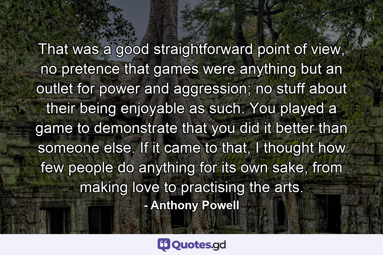 That was a good straightforward point of view, no pretence that games were anything but an outlet for power and aggression; no stuff about their being enjoyable as such. You played a game to demonstrate that you did it better than someone else. If it came to that, I thought how few people do anything for its own sake, from making love to practising the arts. - Quote by Anthony Powell