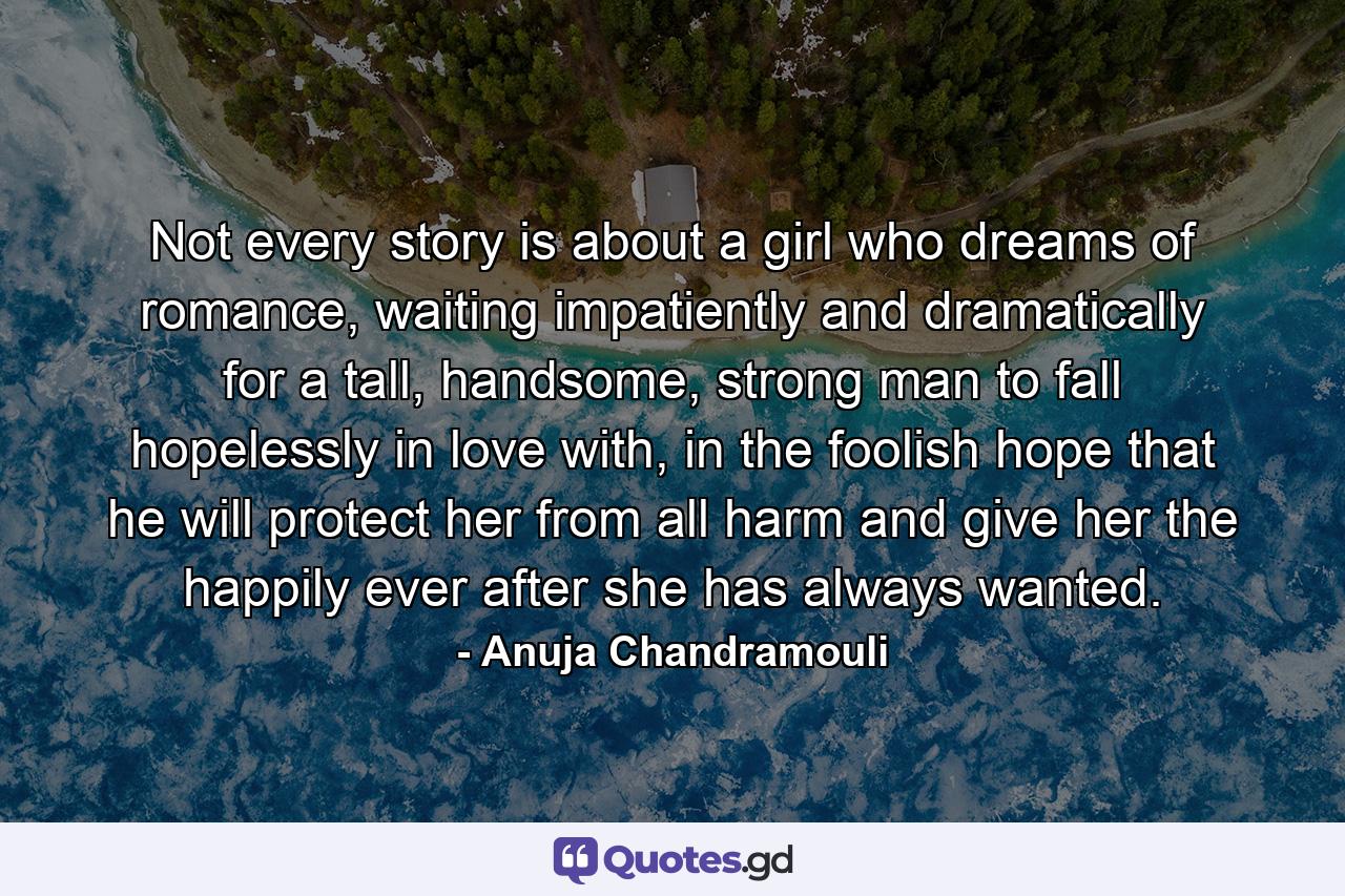 Not every story is about a girl who dreams of romance, waiting impatiently and dramatically for a tall, handsome, strong man to fall hopelessly in love with, in the foolish hope that he will protect her from all harm and give her the happily ever after she has always wanted. - Quote by Anuja Chandramouli