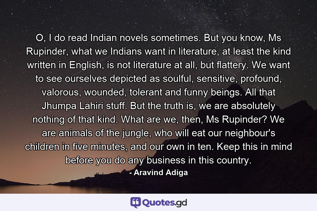 O, I do read Indian novels sometimes. But you know, Ms Rupinder, what we Indians want in literature, at least the kind written in English, is not literature at all, but flattery. We want to see ourselves depicted as soulful, sensitive, profound, valorous, wounded, tolerant and funny beings. All that Jhumpa Lahiri stuff. But the truth is, we are absolutely nothing of that kind. What are we, then, Ms Rupinder? We are animals of the jungle, who will eat our neighbour's children in five minutes, and our own in ten. Keep this in mind before you do any business in this country. - Quote by Aravind Adiga