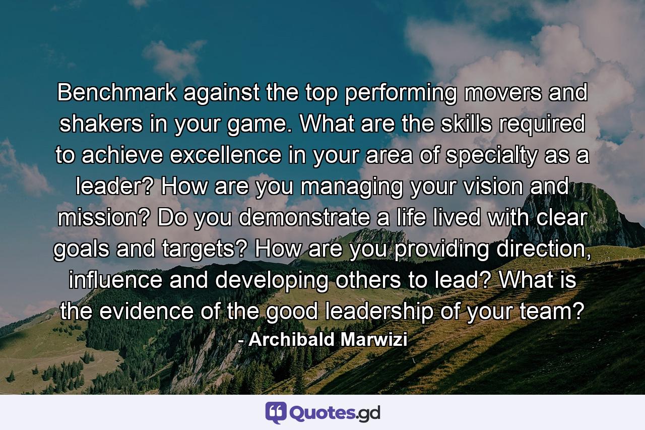 Benchmark against the top performing movers and shakers in your game. What are the skills required to achieve excellence in your area of specialty as a leader? How are you managing your vision and mission? Do you demonstrate a life lived with clear goals and targets? How are you providing direction, influence and developing others to lead? What is the evidence of the good leadership of your team? - Quote by Archibald Marwizi