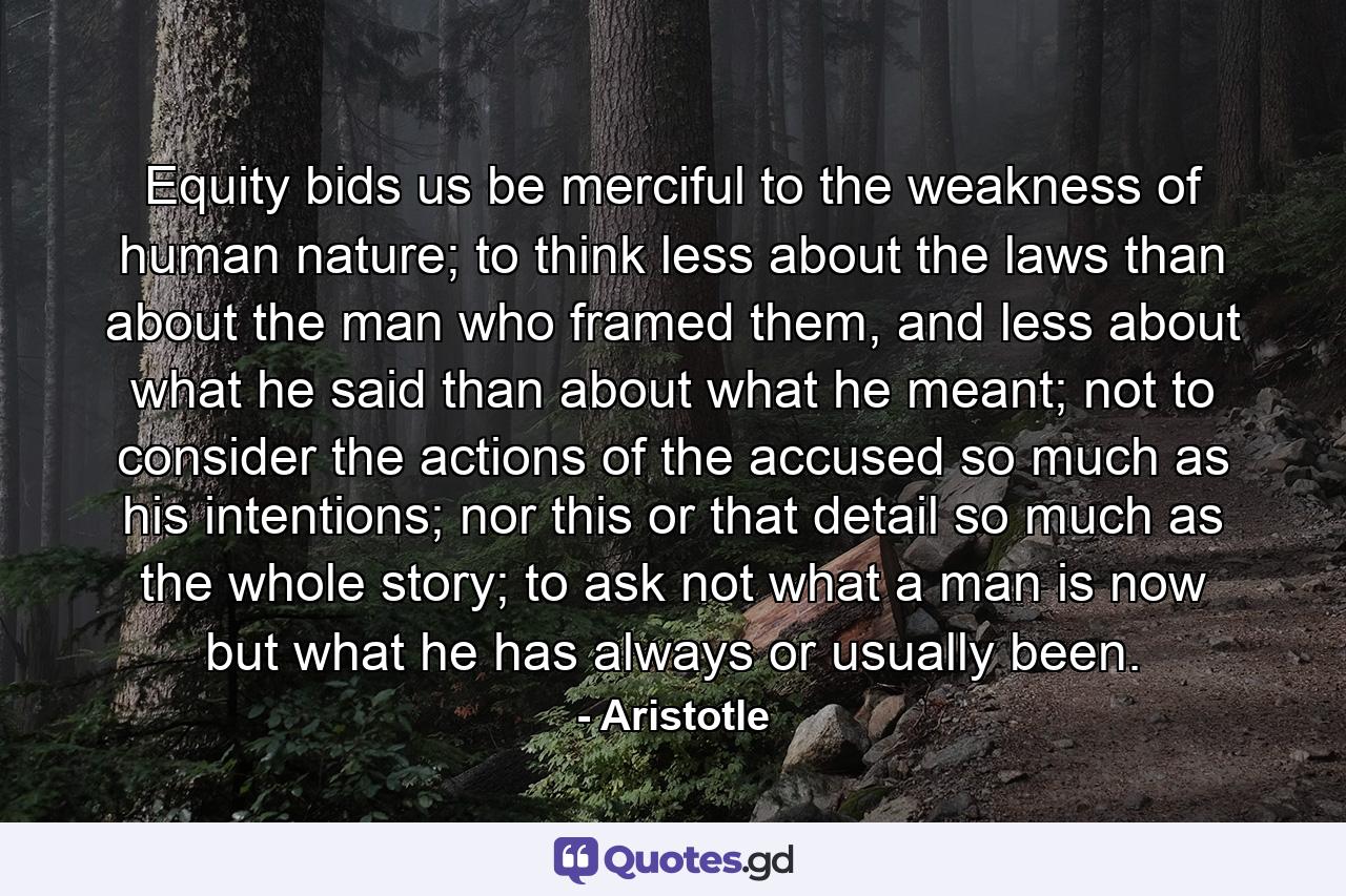 Equity bids us be merciful to the weakness of human nature; to think less about the laws than about the man who framed them, and less about what he said than about what he meant; not to consider the actions of the accused so much as his intentions; nor this or that detail so much as the whole story; to ask not what a man is now but what he has always or usually been. - Quote by Aristotle