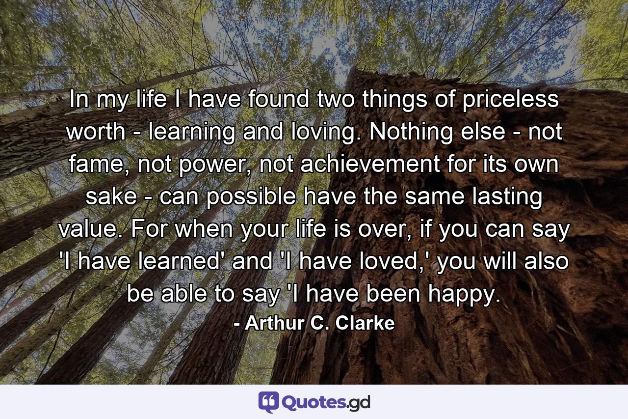 In my life I have found two things of priceless worth - learning and loving. Nothing else - not fame, not power, not achievement for its own sake - can possible have the same lasting value. For when your life is over, if you can say 'I have learned' and 'I have loved,' you will also be able to say 'I have been happy. - Quote by Arthur C. Clarke