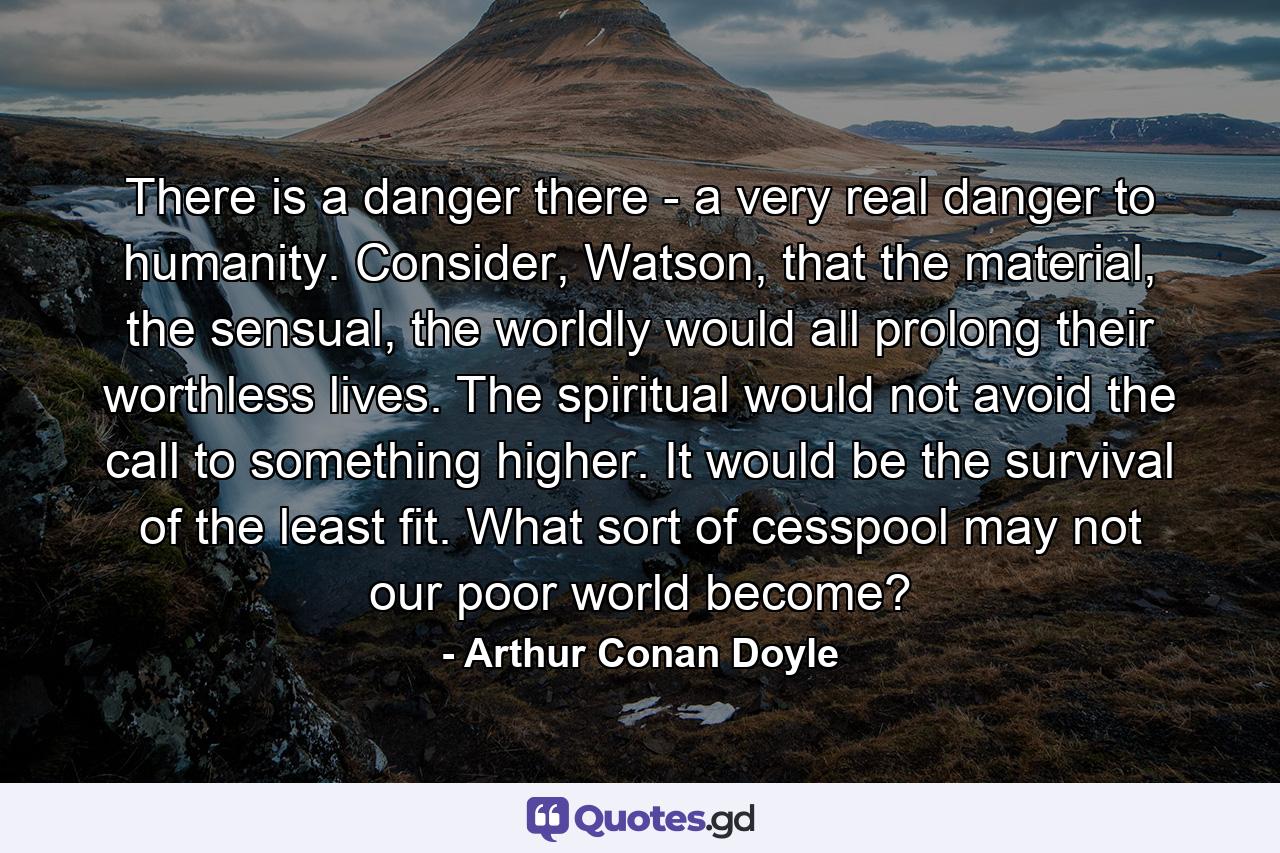 There is a danger there - a very real danger to humanity. Consider, Watson, that the material, the sensual, the worldly would all prolong their worthless lives. The spiritual would not avoid the call to something higher. It would be the survival of the least fit. What sort of cesspool may not our poor world become? - Quote by Arthur Conan Doyle