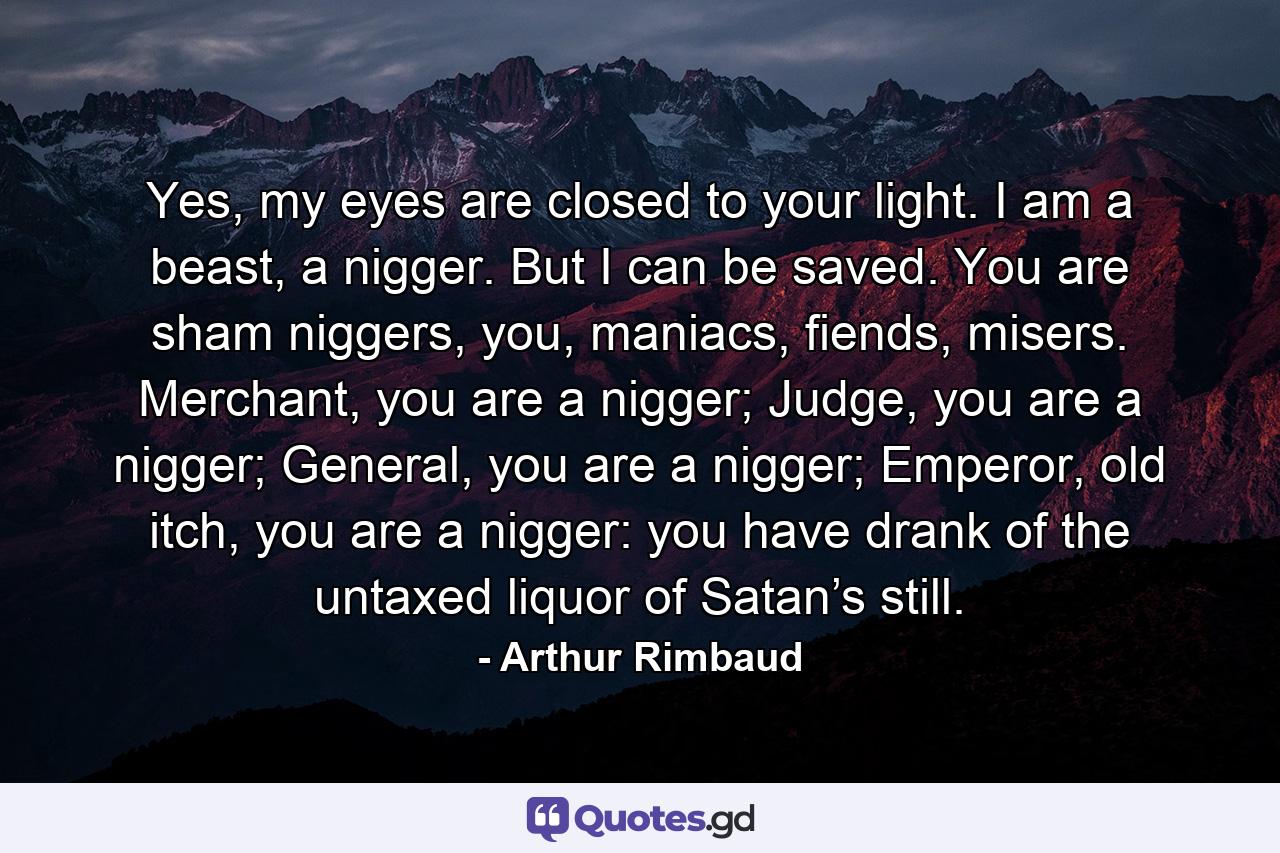 Yes, my eyes are closed to your light. I am a beast, a nigger. But I can be saved. You are sham niggers, you, maniacs, fiends, misers. Merchant, you are a nigger; Judge, you are a nigger; General, you are a nigger; Emperor, old itch, you are a nigger: you have drank of the untaxed liquor of Satan’s still. - Quote by Arthur Rimbaud