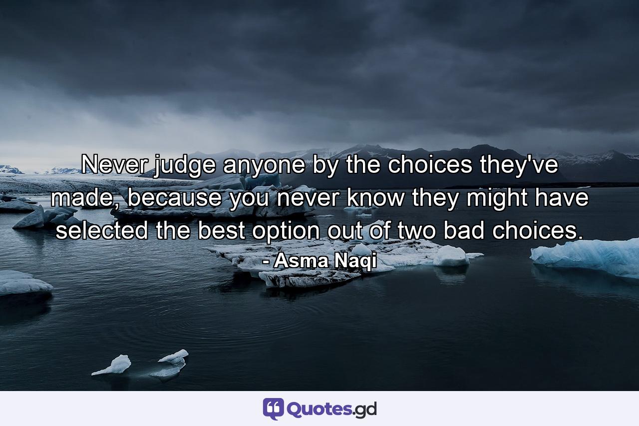 Never judge anyone by the choices they've made, because you never know they might have selected the best option out of two bad choices. - Quote by Asma Naqi