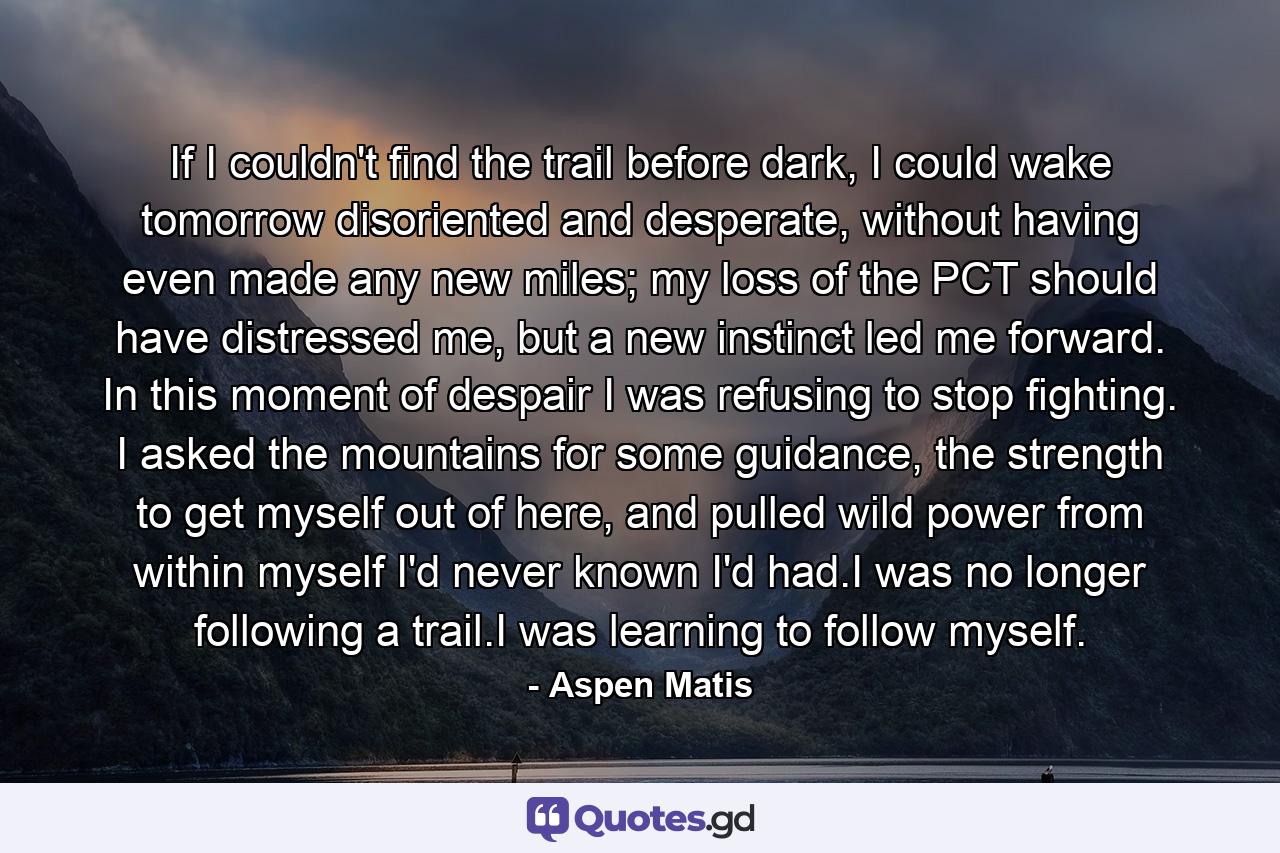 If I couldn't find the trail before dark, I could wake tomorrow disoriented and desperate, without having even made any new miles; my loss of the PCT should have distressed me, but a new instinct led me forward. In this moment of despair I was refusing to stop fighting. I asked the mountains for some guidance, the strength to get myself out of here, and pulled wild power from within myself I'd never known I'd had.I was no longer following a trail.I was learning to follow myself. - Quote by Aspen Matis