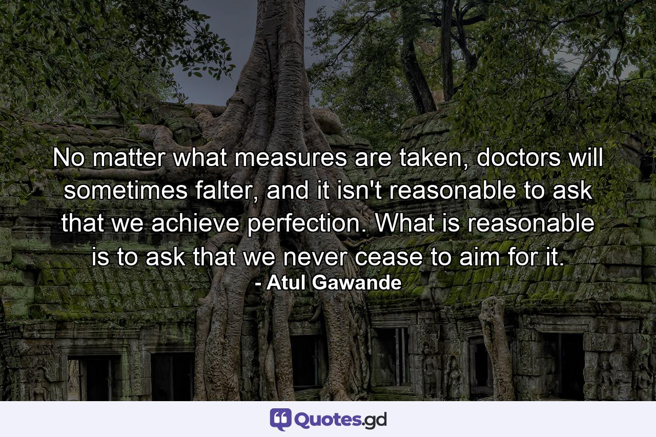 No matter what measures are taken, doctors will sometimes falter, and it isn't reasonable to ask that we achieve perfection. What is reasonable is to ask that we never cease to aim for it. - Quote by Atul Gawande