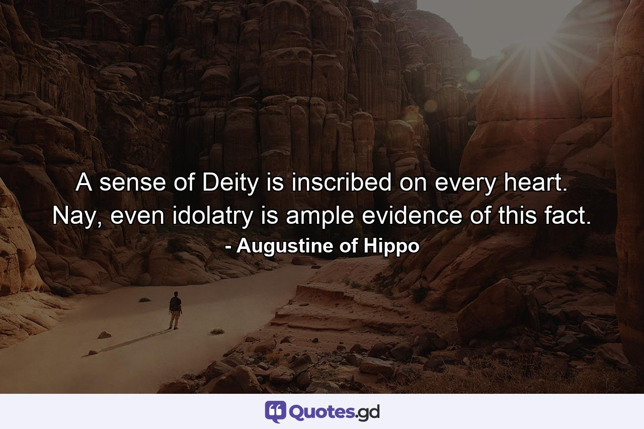 A sense of Deity is inscribed on every heart. Nay, even idolatry is ample evidence of this fact. - Quote by Augustine of Hippo