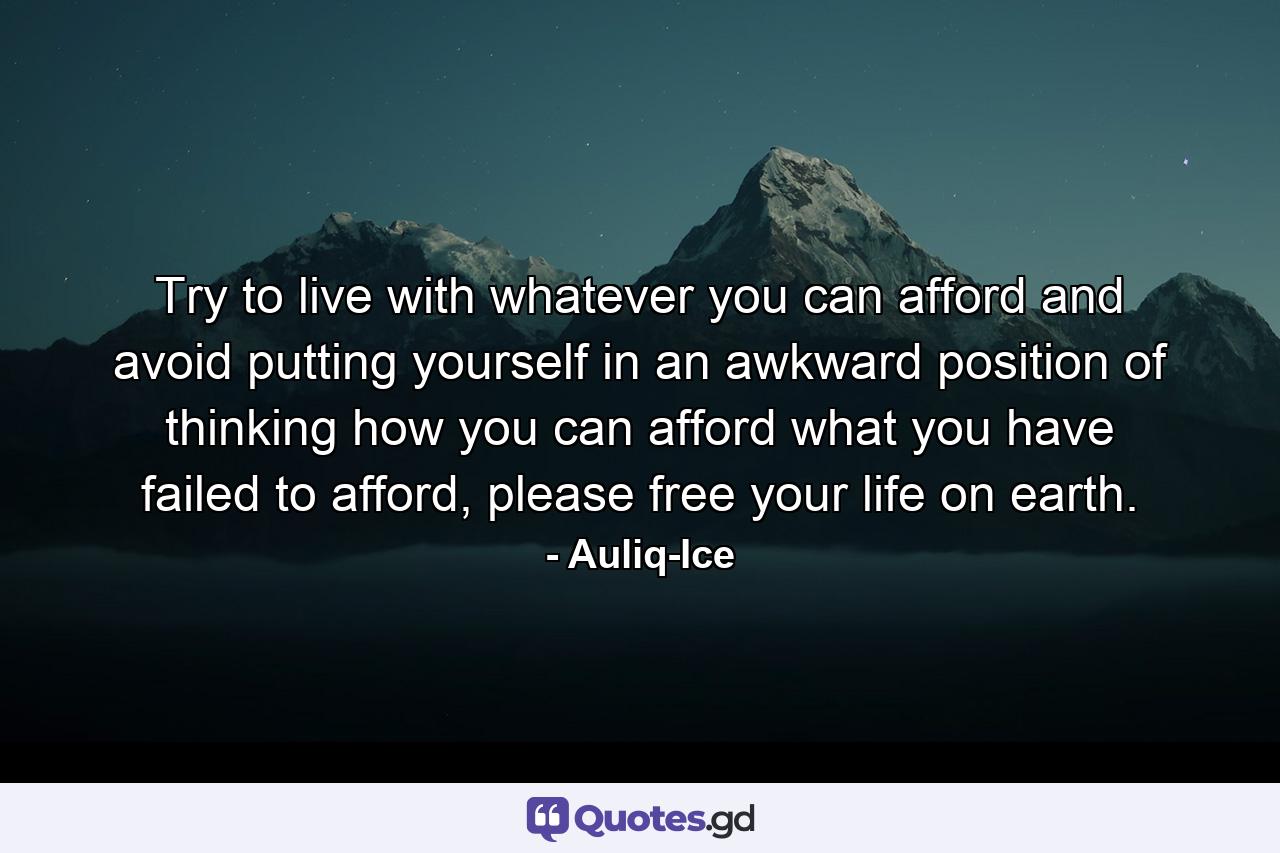 Try to live with whatever you can afford and avoid putting yourself in an awkward position of thinking how you can afford what you have failed to afford, please free your life on earth. - Quote by Auliq-Ice