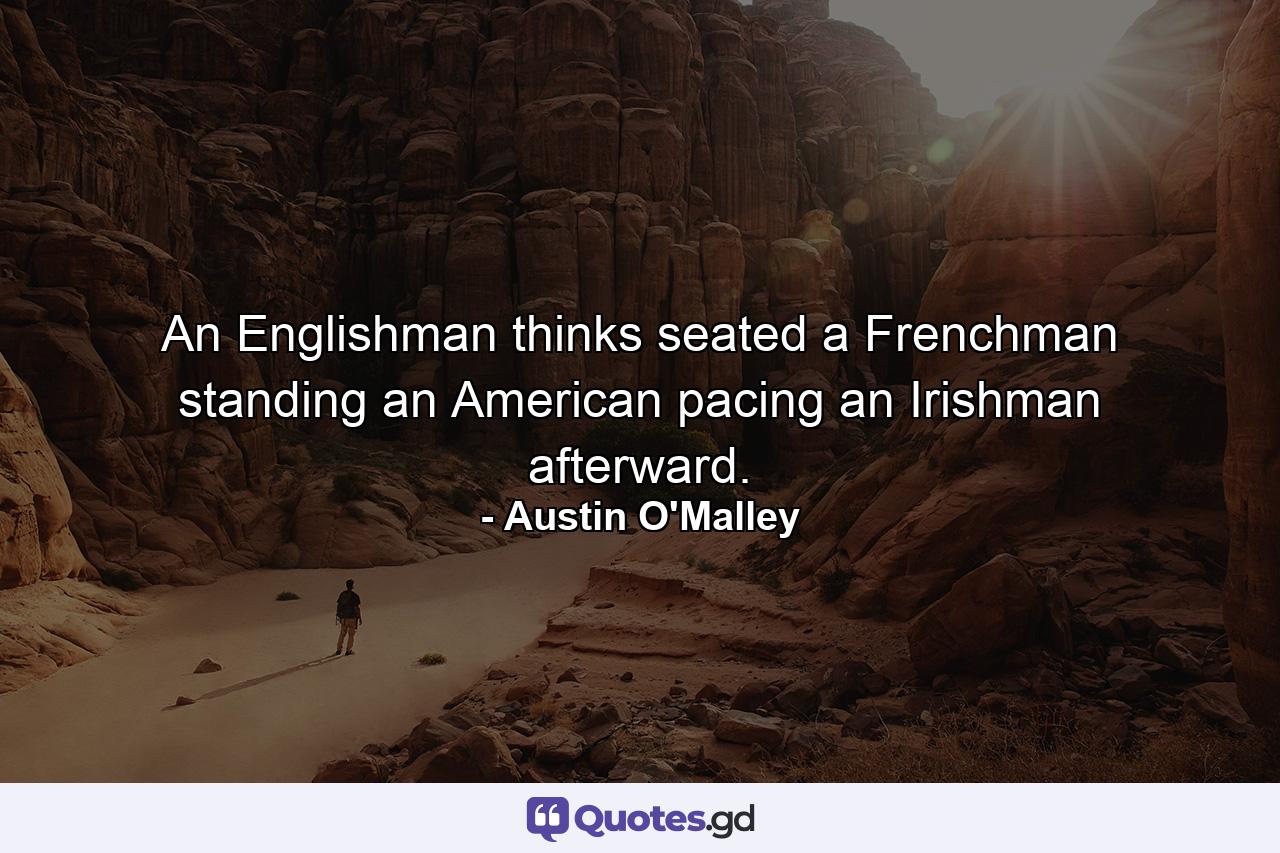 An Englishman thinks seated  a Frenchman  standing  an American  pacing  an Irishman  afterward. - Quote by Austin O'Malley