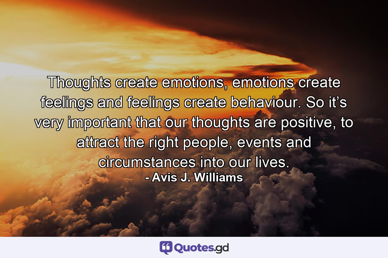 Thoughts create emotions, emotions create feelings and feelings create behaviour. So it’s very important that our thoughts are positive, to attract the right people, events and circumstances into our lives. - Quote by Avis J. Williams