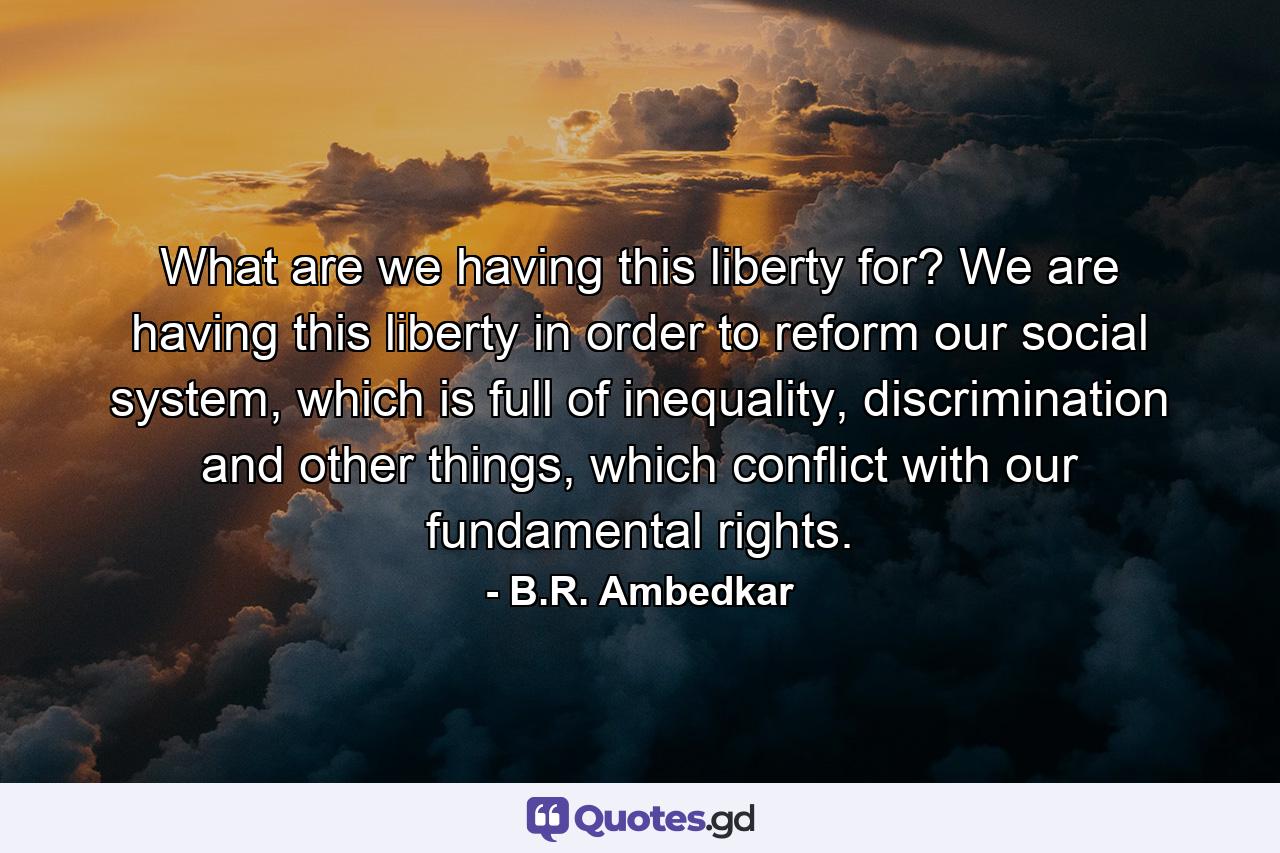 What are we having this liberty for? We are having this liberty in order to reform our social system, which is full of inequality, discrimination and other things, which conflict with our fundamental rights. - Quote by B.R. Ambedkar