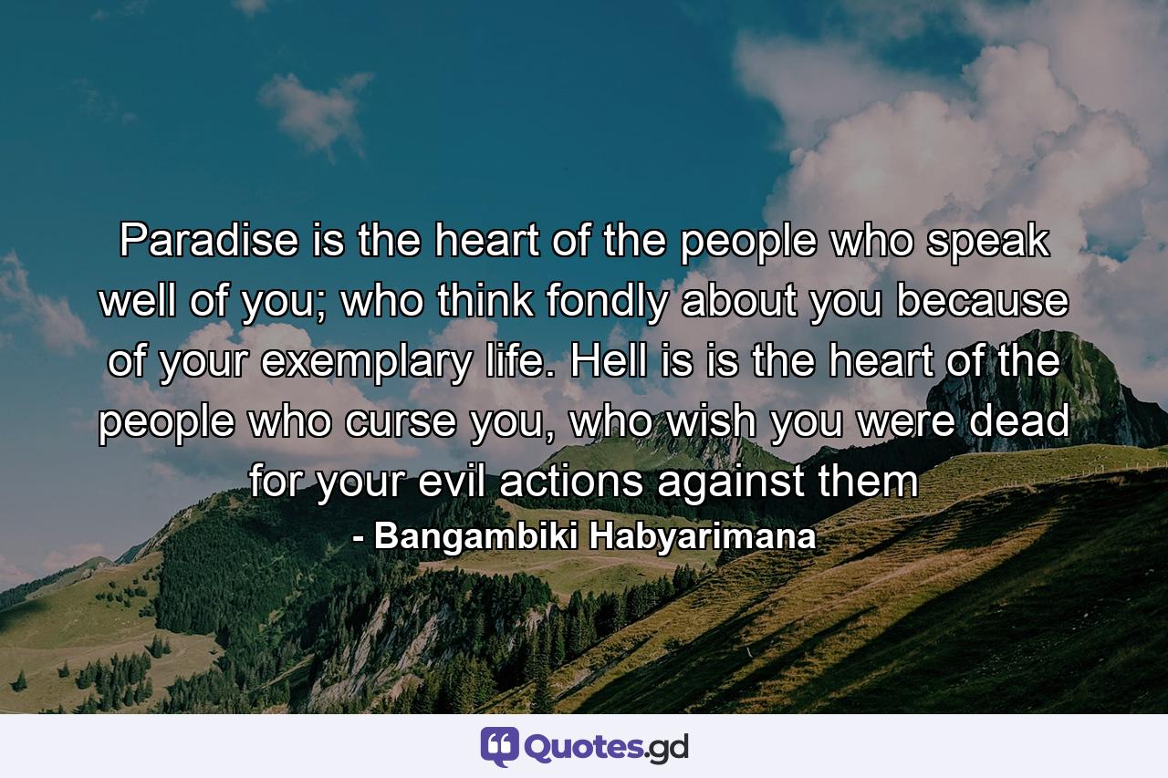 Paradise is the heart of the people who speak well of you; who think fondly about you because of your exemplary life. Hell is is the heart of the people who curse you, who wish you were dead for your evil actions against them - Quote by Bangambiki Habyarimana