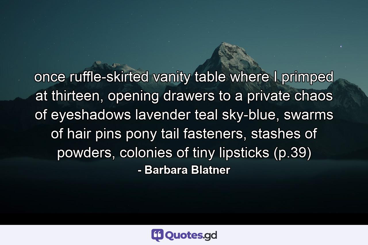 once ruffle-skirted vanity table where I primped at thirteen, opening drawers to a private chaos of eyeshadows lavender teal sky-blue, swarms of hair pins pony tail fasteners, stashes of powders, colonies of tiny lipsticks (p.39) - Quote by Barbara Blatner