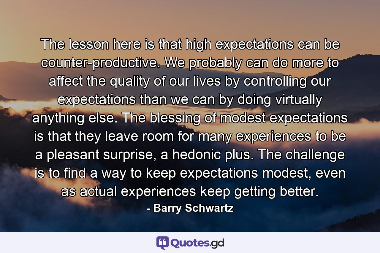 The lesson here is that high expectations can be counter-productive. We probably can do more to affect the quality of our lives by controlling our expectations than we can by doing virtually anything else. The blessing of modest expectations is that they leave room for many experiences to be a pleasant surprise, a hedonic plus. The challenge is to find a way to keep expectations modest, even as actual experiences keep getting better. - Quote by Barry Schwartz