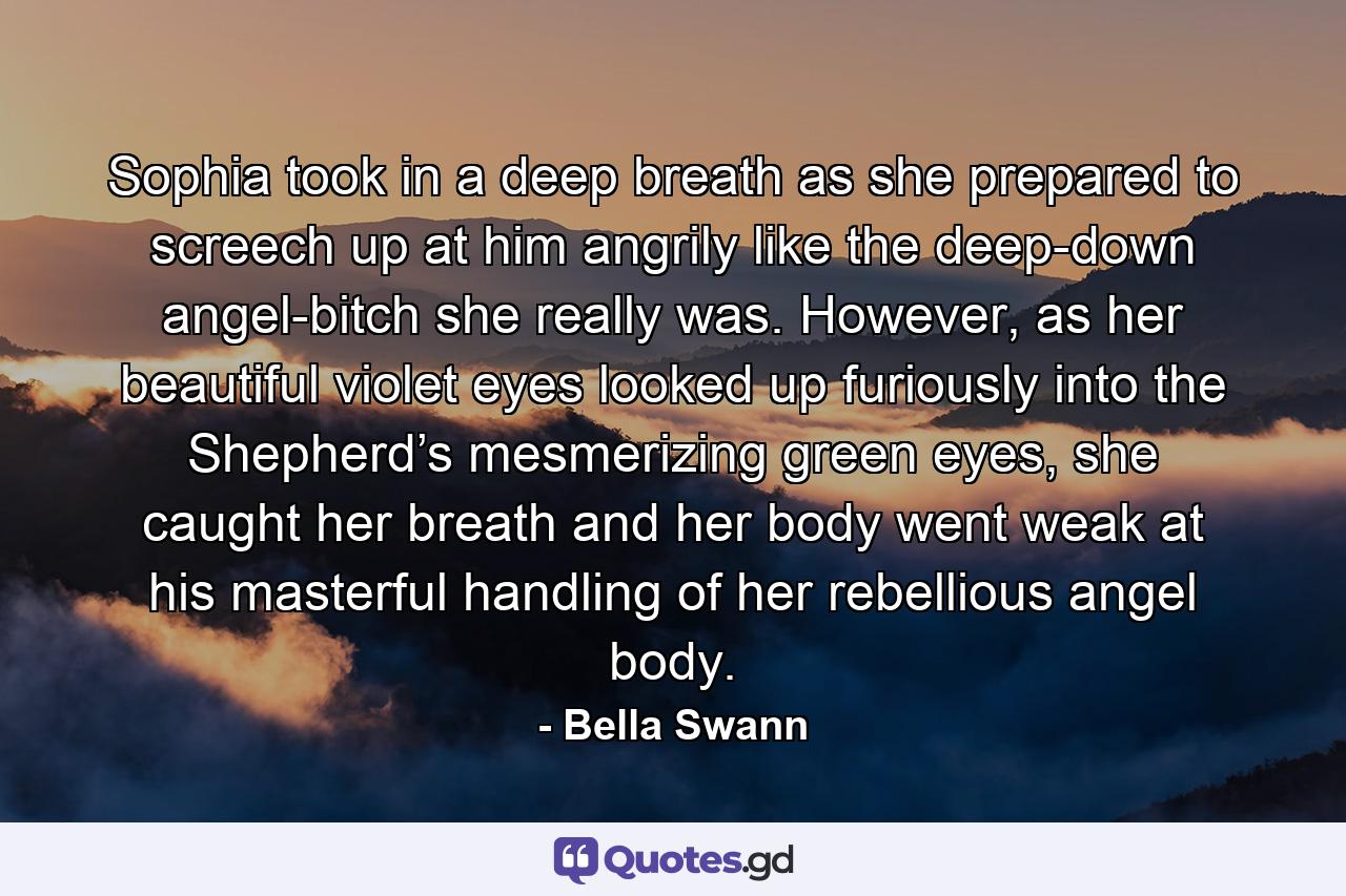 Sophia took in a deep breath as she prepared to screech up at him angrily like the deep-down angel-bitch she really was. However, as her beautiful violet eyes looked up furiously into the Shepherd’s mesmerizing green eyes, she caught her breath and her body went weak at his masterful handling of her rebellious angel body. - Quote by Bella Swann