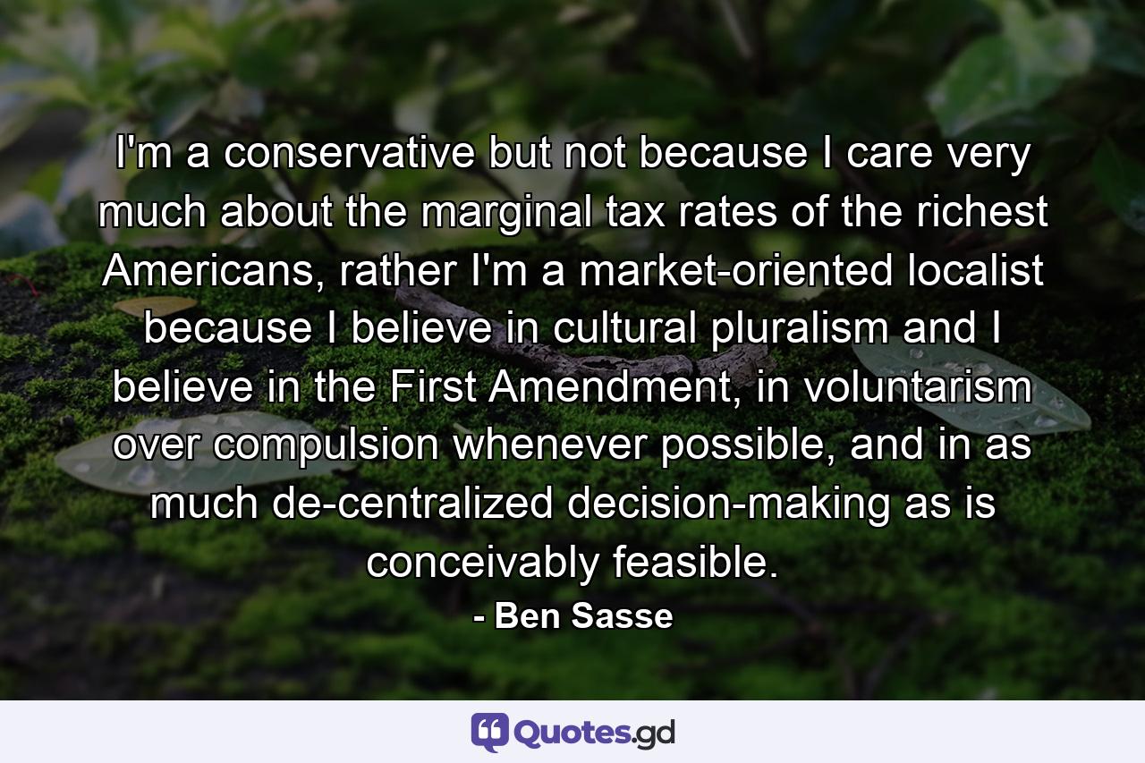 I'm a conservative but not because I care very much about the marginal tax rates of the richest Americans, rather I'm a market-oriented localist because I believe in cultural pluralism and I believe in the First Amendment, in voluntarism over compulsion whenever possible, and in as much de-centralized decision-making as is conceivably feasible. - Quote by Ben Sasse