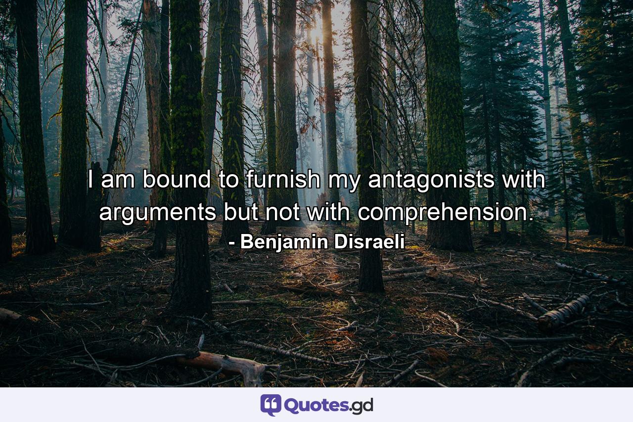 I am bound to furnish my antagonists with arguments  but not with comprehension. - Quote by Benjamin Disraeli