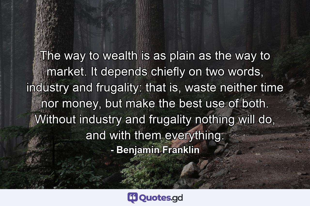 The way to wealth is as plain as the way to market. It depends chiefly on two words, industry and frugality: that is, waste neither time nor money, but make the best use of both. Without industry and frugality nothing will do, and with them everything. - Quote by Benjamin Franklin