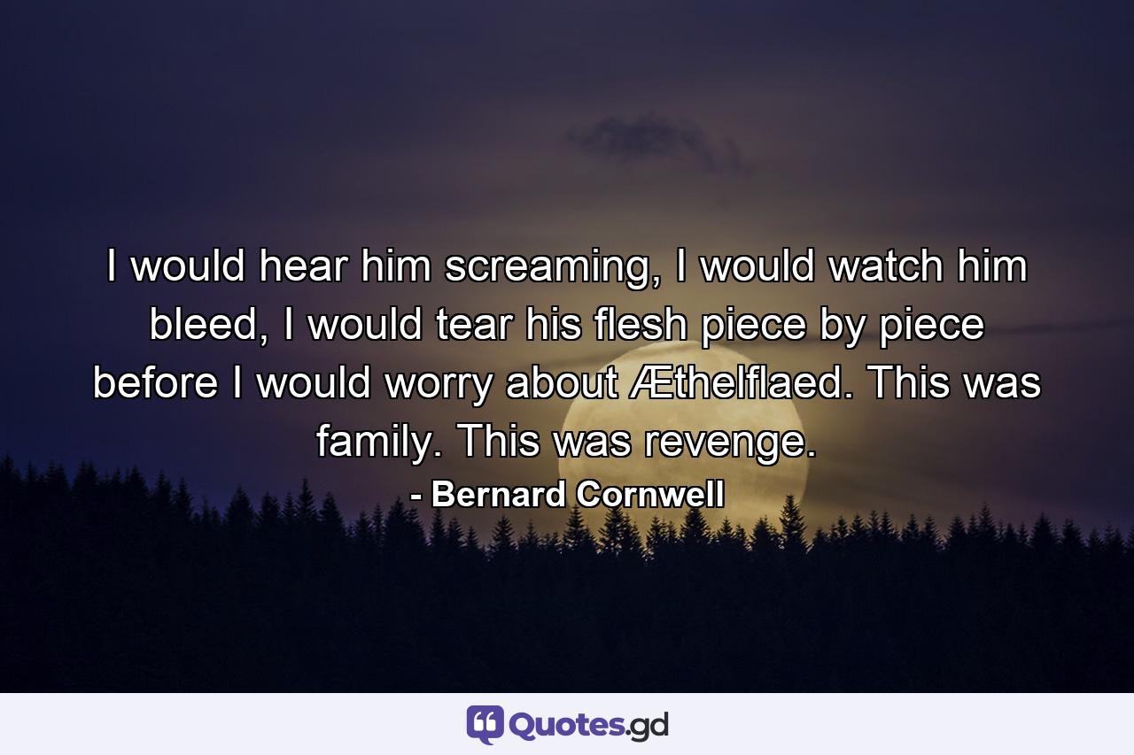 I would hear him screaming, I would watch him bleed, I would tear his flesh piece by piece before I would worry about Æthelflaed. This was family. This was revenge. - Quote by Bernard Cornwell