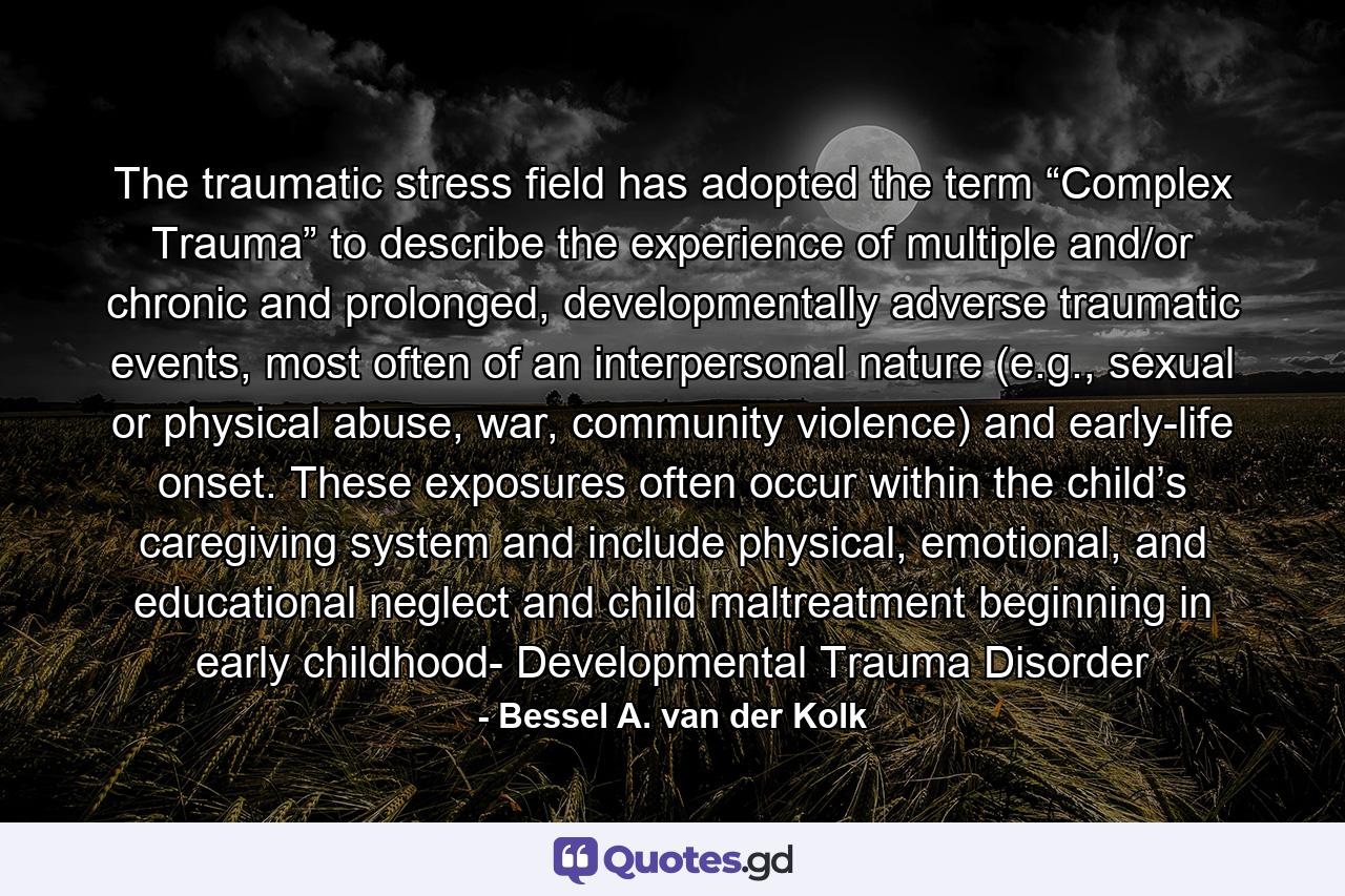 The traumatic stress field has adopted the term “Complex Trauma” to describe the experience of multiple and/or chronic and prolonged, developmentally adverse traumatic events, most often of an interpersonal nature (e.g., sexual or physical abuse, war, community violence) and early-life onset. These exposures often occur within the child’s caregiving system and include physical, emotional, and educational neglect and child maltreatment beginning in early childhood- Developmental Trauma Disorder - Quote by Bessel A. van der Kolk