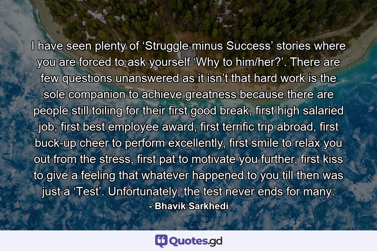 I have seen plenty of ‘Struggle minus Success’ stories where you are forced to ask yourself ‘Why to him/her?’. There are few questions unanswered as it isn’t that hard work is the sole companion to achieve greatness because there are people still toiling for their first good break, first high salaried job, first best employee award, first terrific trip abroad, first buck-up cheer to perform excellently, first smile to relax you out from the stress, first pat to motivate you further, first kiss to give a feeling that whatever happened to you till then was just a ‘Test’. Unfortunately, the test never ends for many. - Quote by Bhavik Sarkhedi