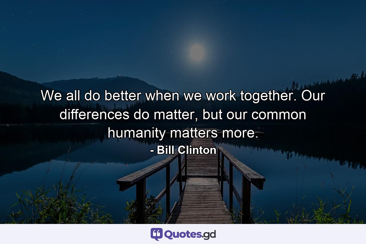 We all do better when we work together. Our differences do matter, but our common humanity matters more. - Quote by Bill Clinton