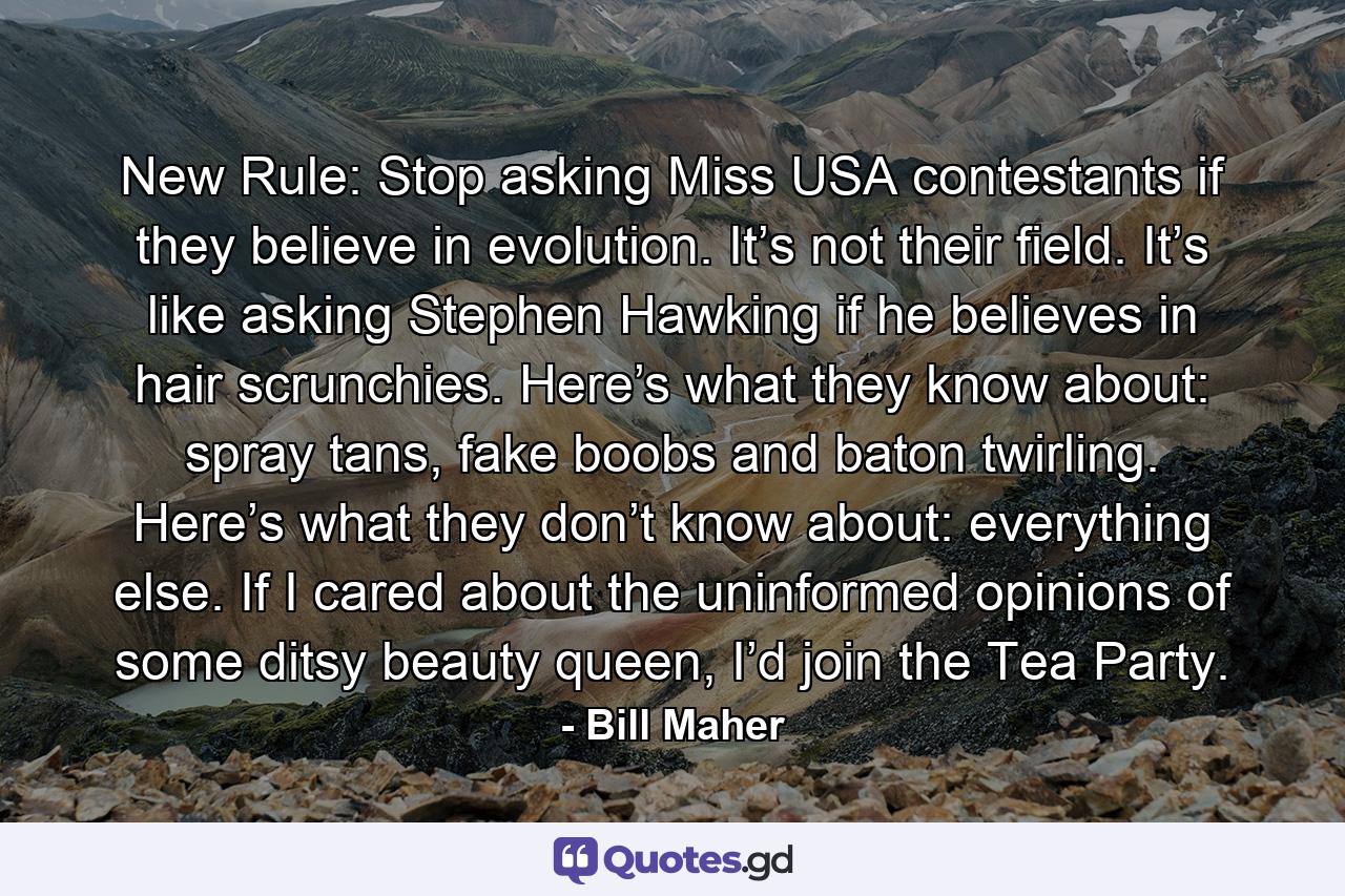 New Rule: Stop asking Miss USA contestants if they believe in evolution. It’s not their field. It’s like asking Stephen Hawking if he believes in hair scrunchies. Here’s what they know about: spray tans, fake boobs and baton twirling. Here’s what they don’t know about: everything else. If I cared about the uninformed opinions of some ditsy beauty queen, I’d join the Tea Party. - Quote by Bill Maher