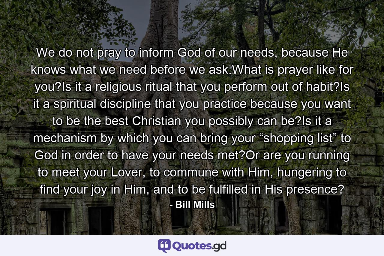 We do not pray to inform God of our needs, because He knows what we need before we ask.What is prayer like for you?Is it a religious ritual that you perform out of habit?Is it a spiritual discipline that you practice because you want to be the best Christian you possibly can be?Is it a mechanism by which you can bring your “shopping list” to God in order to have your needs met?Or are you running to meet your Lover, to commune with Him, hungering to find your joy in Him, and to be fulfilled in His presence? - Quote by Bill Mills