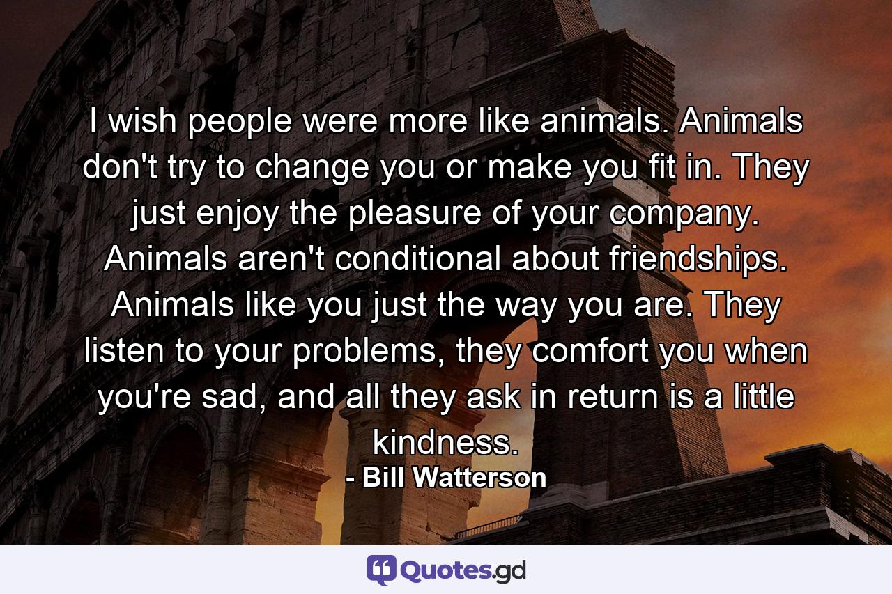 I wish people were more like animals. Animals don't try to change you or make you fit in. They just enjoy the pleasure of your company. Animals aren't conditional about friendships. Animals like you just the way you are. They listen to your problems, they comfort you when you're sad, and all they ask in return is a little kindness. - Quote by Bill Watterson