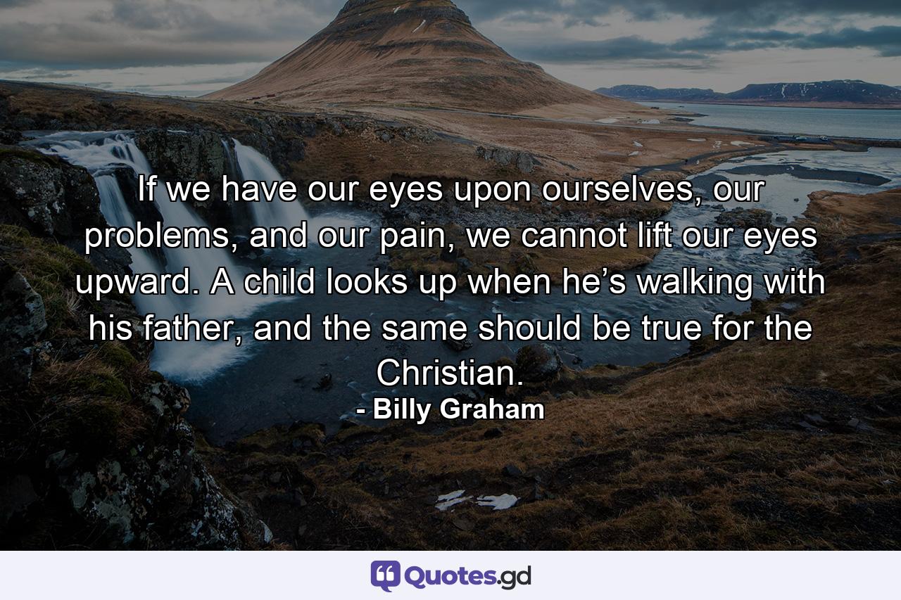 If we have our eyes upon ourselves, our problems, and our pain, we cannot lift our eyes upward. A child looks up when he’s walking with his father, and the same should be true for the Christian. - Quote by Billy Graham