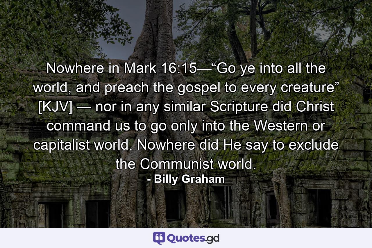 Nowhere in Mark 16:15—“Go ye into all the world, and preach the gospel to every creature” [KJV] — nor in any similar Scripture did Christ command us to go only into the Western or capitalist world. Nowhere did He say to exclude the Communist world. - Quote by Billy Graham