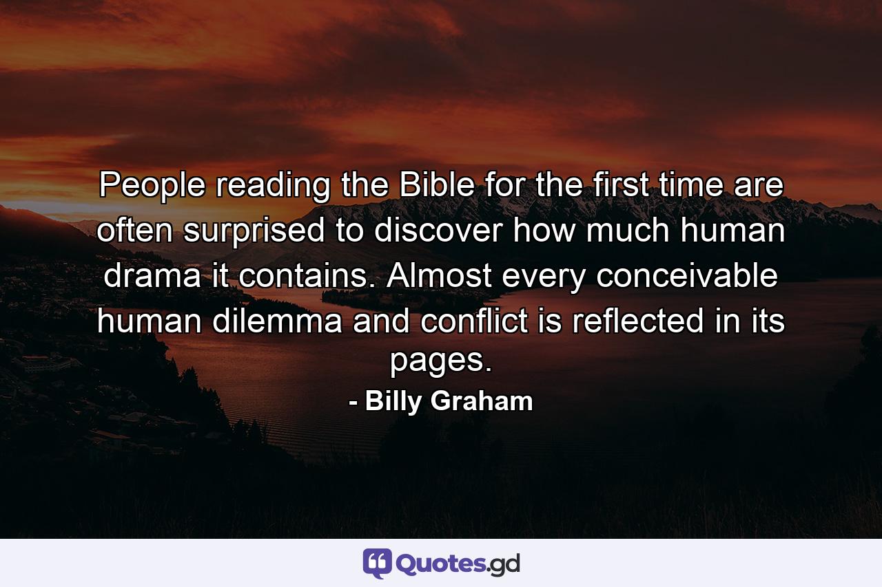 People reading the Bible for the first time are often surprised to discover how much human drama it contains. Almost every conceivable human dilemma and conflict is reflected in its pages. - Quote by Billy Graham