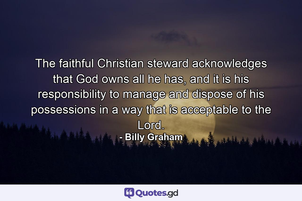 The faithful Christian steward acknowledges that God owns all he has, and it is his responsibility to manage and dispose of his possessions in a way that is acceptable to the Lord. - Quote by Billy Graham