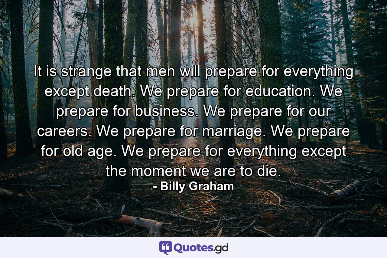 It is strange that men will prepare for everything except death. We prepare for education. We prepare for business. We prepare for our careers. We prepare for marriage. We prepare for old age. We prepare for everything except the moment we are to die. - Quote by Billy Graham