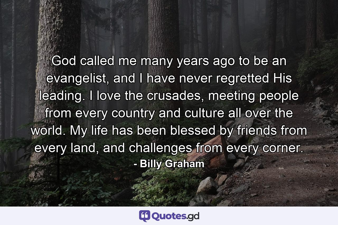 God called me many years ago to be an evangelist, and I have never regretted His leading. I love the crusades, meeting people from every country and culture all over the world. My life has been blessed by friends from every land, and challenges from every corner. - Quote by Billy Graham