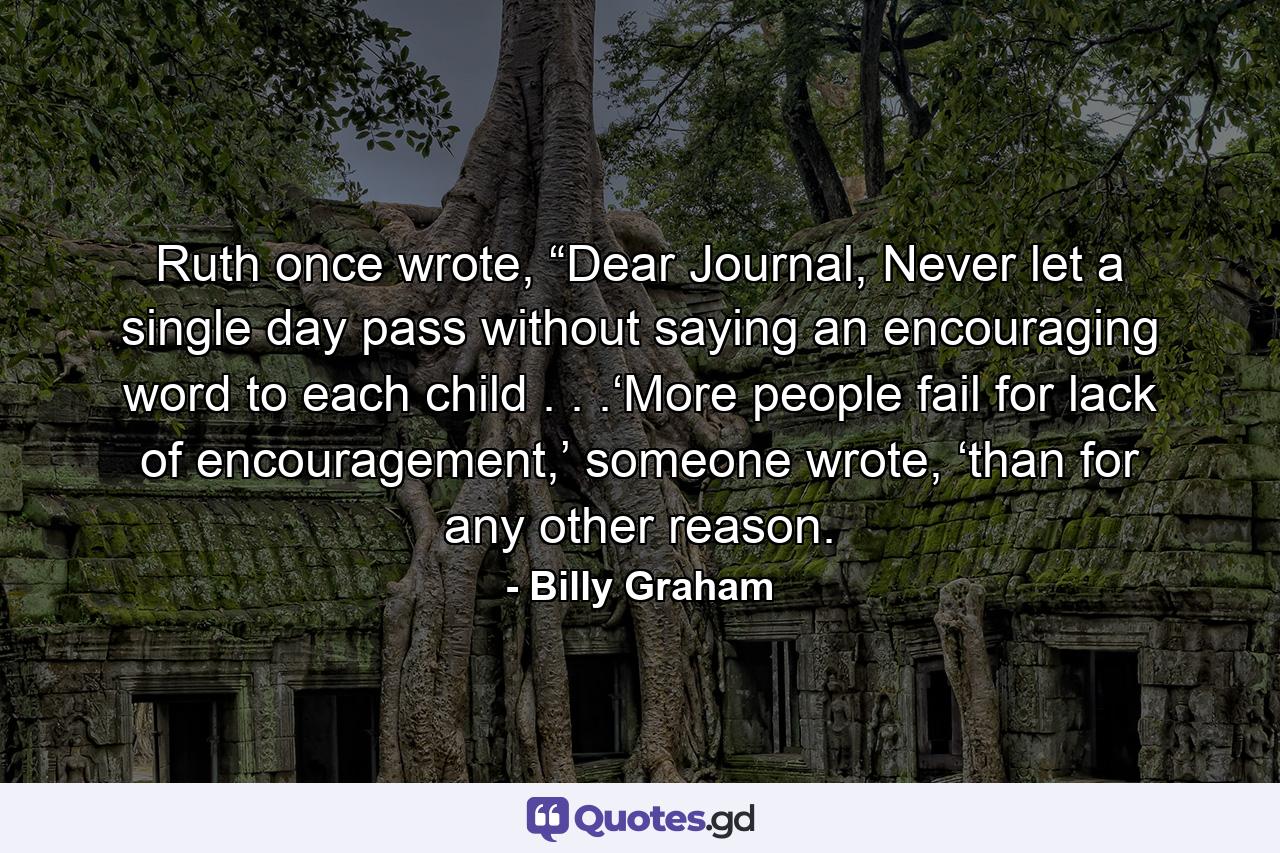 Ruth once wrote, “Dear Journal, Never let a single day pass without saying an encouraging word to each child . . .‘More people fail for lack of encouragement,’ someone wrote, ‘than for any other reason. - Quote by Billy Graham