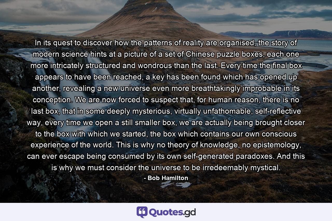 In its quest to discover how the patterns of reality are organised, the story of modern science hints at a picture of a set of Chinese puzzle boxes, each one more intricately structured and wondrous than the last. Every time the final box appears to have been reached, a key has been found which has opened up another, revealing a new universe even more breathtakingly improbable in its conception. We are now forced to suspect that, for human reason, there is no last box, that in some deeply mysterious, virtually unfathomable, self-reflective way, every time we open a still smaller box, we are actually being brought closer to the box with which we started, the box which contains our own conscious experience of the world. This is why no theory of knowledge, no epistemology, can ever escape being consumed by its own self-generated paradoxes. And this is why we must consider the universe to be irredeemably mystical. - Quote by Bob Hamilton