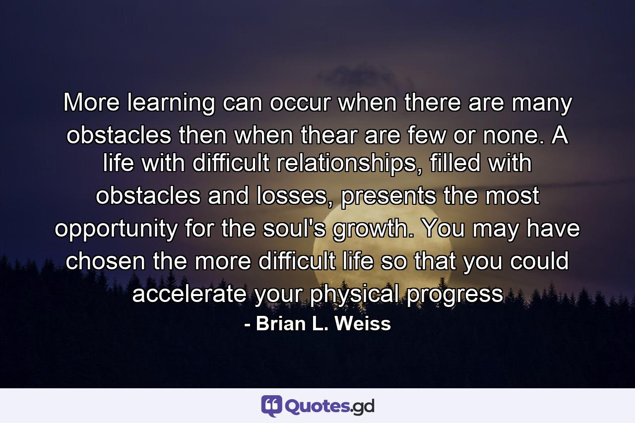 More learning can occur when there are many obstacles then when thear are few or none. A life with difficult relationships, filled with obstacles and losses, presents the most opportunity for the soul's growth. You may have chosen the more difficult life so that you could accelerate your physical progress - Quote by Brian L. Weiss