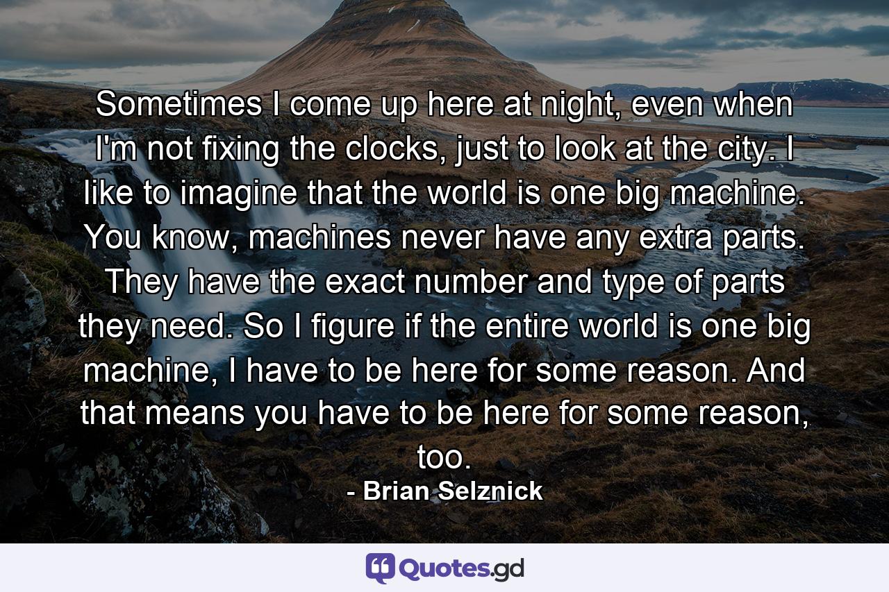 Sometimes I come up here at night, even when I'm not fixing the clocks, just to look at the city. I like to imagine that the world is one big machine. You know, machines never have any extra parts. They have the exact number and type of parts they need. So I figure if the entire world is one big machine, I have to be here for some reason. And that means you have to be here for some reason, too. - Quote by Brian Selznick