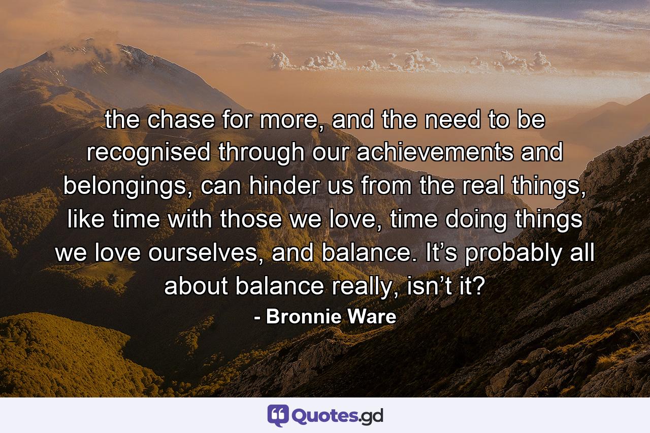 the chase for more, and the need to be recognised through our achievements and belongings, can hinder us from the real things, like time with those we love, time doing things we love ourselves, and balance. It’s probably all about balance really, isn’t it? - Quote by Bronnie Ware